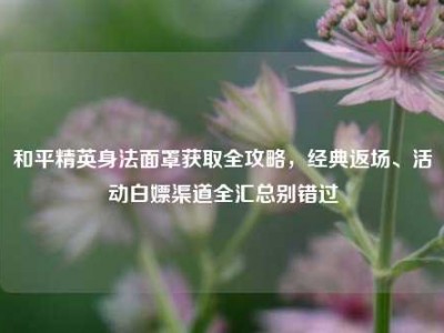 和平精英身法面罩获取全攻略，经典返场、活动白嫖渠道全汇总别错过
