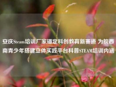 安庆Steam培训厂家锚定科创教育新赛道 为皖西南青少年搭建立体实践平台科普STEAM培训内涵
