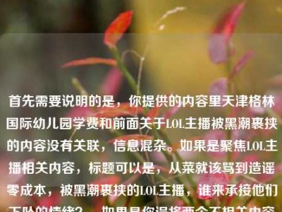 首先需要说明的是，你提供的内容里天津格林国际幼儿园学费和前面关于LOL主播被黑潮裹挟的内容没有关联，信息混杂。如果是聚焦LOL主播相关内容，标题可以是，从菜就该骂到造谣零成本，被黑潮裹挟的LOL主播，谁来承接他们下坠的情绪？，如果是你误将两个不相关内容放在一起，还请明确具体需求，以便生成更贴合的标题。