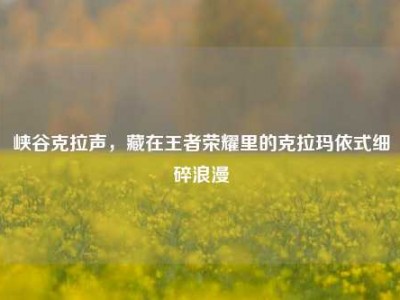 峡谷克拉声，藏在王者荣耀里的克拉玛依式细碎浪漫