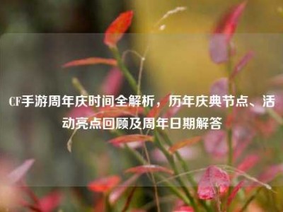 CF手游周年庆时间全解析，历年庆典节点、活动亮点回顾及周年日期解答