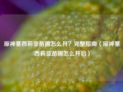 原神塞西莉亚苗圃怎么开？完整指南（原神塞西莉亚苗圃怎么开启）