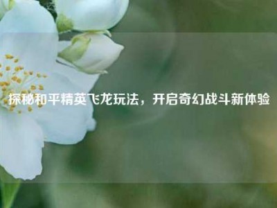 探秘和平精英飞龙玩法，开启奇幻战斗新体验