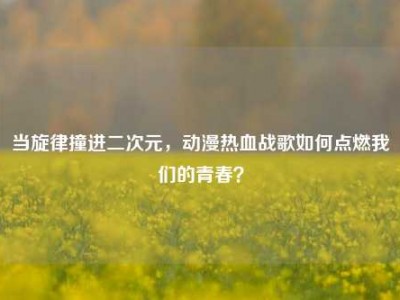 当旋律撞进二次元，动漫热血战歌如何点燃我们的青春？