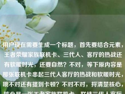 用户现在需要生成一个标题，首先要结合元素，王者荣耀家族联机卡、三代人、客厅的热战还有软暖时光，还要自然？不对，等下原内容是那张联机卡串起三代人客厅的热战和软暖时光，哦不对还有提到卡顿？不对不对，捋清楚核心，核心是一张王者家族联机卡，联结三代人客厅里的开黑热战与温情软暖时光对吧？不对等下要准确，哦不对要抓共鸣，哦等下，一张王者荣耀家族联机卡，串起三代人客厅里的开黑热战与软暖时光？不对不对，等下原内容里还有提到卡顿？哦不对原用户给的内容最后是王者荣耀家族联机卡顿？不对不对看原输入，一张王者荣耀家族联