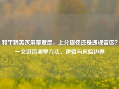 和平精英改屏幕宽度，上分捷径还是违规雷区？一文讲清调整方法、逻辑与风险边界