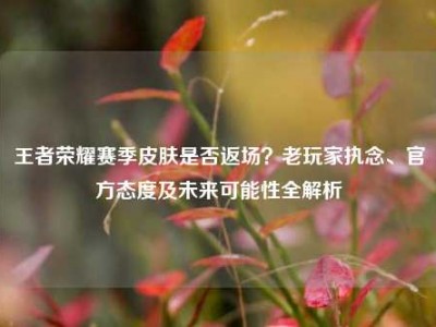 王者荣耀赛季皮肤是否返场？老玩家执念、官方态度及未来可能性全解析