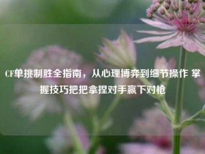 CF单挑制胜全指南，从心理博弈到细节操作 掌握技巧把把拿捏对手赢下对枪