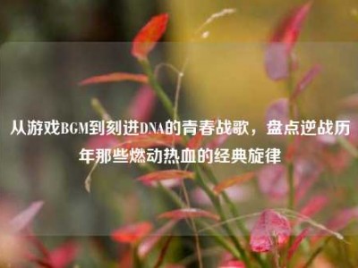 从游戏BGM到刻进DNA的青春战歌，盘点逆战历年那些燃动热血的经典旋律