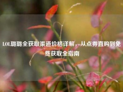 LOL璐璐全获取渠道价格详解，从点券直购到免费获取全指南