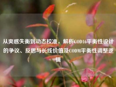 从爽感失衡到动态校准，解析COD16平衡性设计的争议、反思与长线价值及CODM平衡性调整逻辑