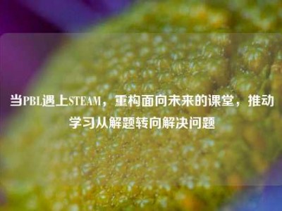 当PBL遇上STEAM，重构面向未来的课堂，推动学习从解题转向解决问题