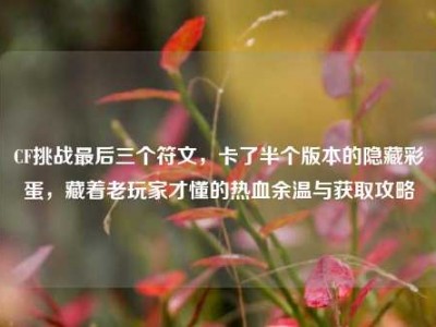 CF挑战最后三个符文，卡了半个版本的隐藏彩蛋，藏着老玩家才懂的热血余温与获取攻略