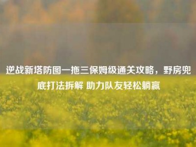 逆战新塔防图一拖三保姆级通关攻略，野房兜底打法拆解 助力队友轻松躺赢
