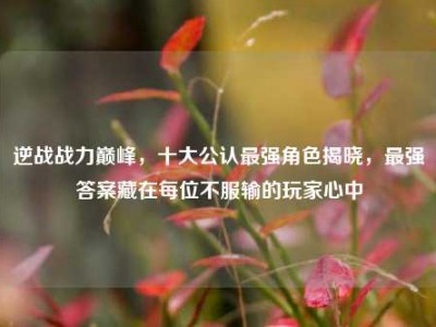 逆战战力巅峰，十大公认最强角色揭晓，最强答案藏在每位不服输的玩家心中