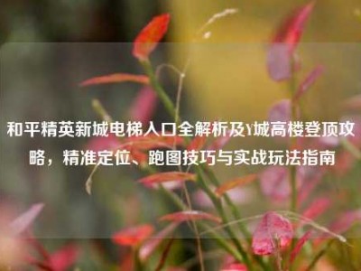 和平精英新城电梯入口全解析及Y城高楼登顶攻略，精准定位、跑图技巧与实战玩法指南