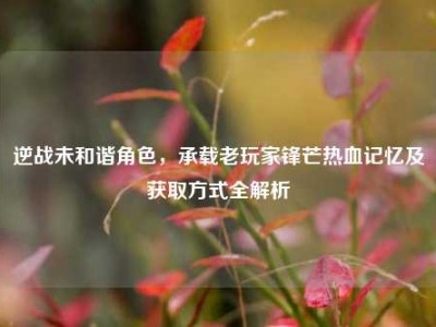 逆战未和谐角色，承载老玩家锋芒热血记忆及获取方式全解析