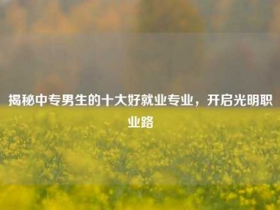 揭秘中专男生的十大好就业专业，开启光明职业路
