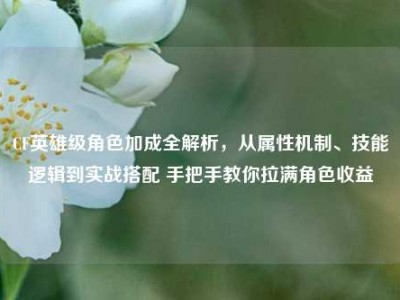 CF英雄级角色加成全解析，从属性机制、技能逻辑到实战搭配 手把手教你拉满角色收益