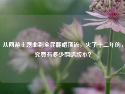 从网游主题曲到全民翻唱顶流，火了十二年的，究竟有多少翻唱版本？