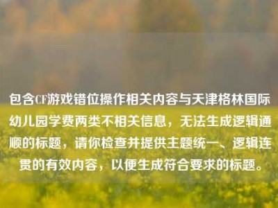包含CF游戏错位操作相关内容与天津格林国际幼儿园学费两类不相关信息，无法生成逻辑通顺的标题，请你检查并提供主题统一、逻辑连贯的有效内容，以便生成符合要求的标题。