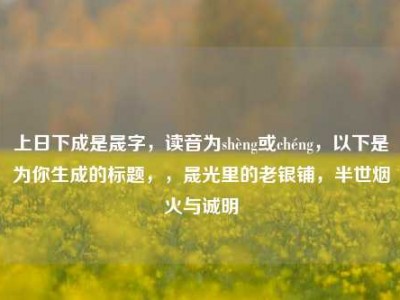 上日下成是晟字，读音为shèng或chéng，以下是为你生成的标题，，晟光里的老银铺，半世烟火与诚明