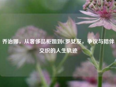 乔治娜，从奢侈品柜姐到C罗女友，争议与陪伴交织的人生轨迹