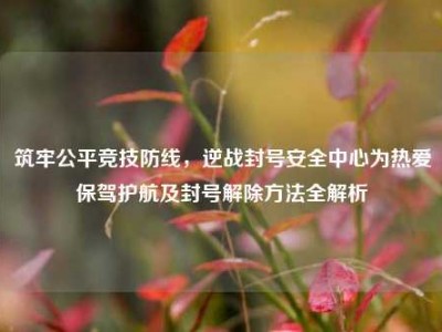 筑牢公平竞技防线，逆战封号安全中心为热爱保驾护航及封号解除方法全解析