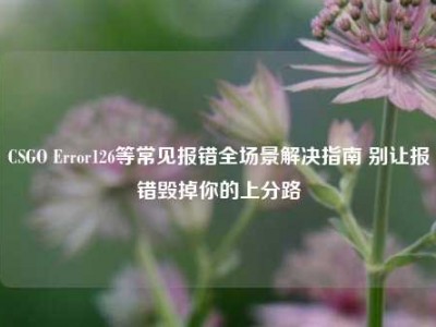 CSGO Error126等常见报错全场景解决指南 别让报错毁掉你的上分路