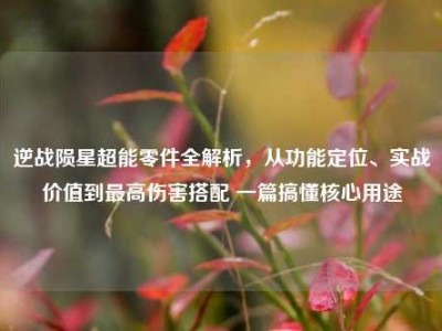 逆战陨星超能零件全解析，从功能定位、实战价值到最高伤害搭配 一篇搞懂核心用途