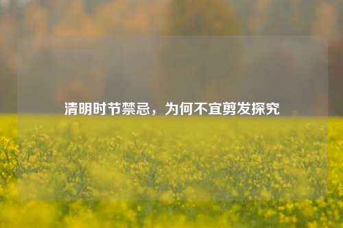 清明时节禁忌，为何不宜剪发探究