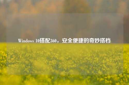 Windows 10搭配360，安全便捷的奇妙搭档