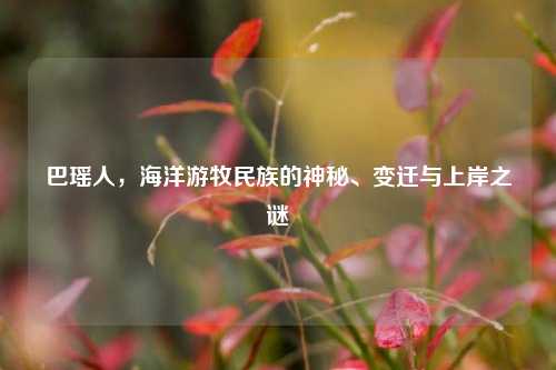 巴瑶人，海洋游牧民族的神秘、变迁与上岸之谜