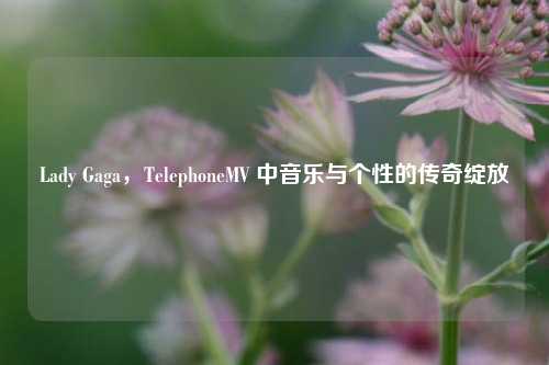 Lady Gaga，TelephoneMV 中音乐与个性的传奇绽放