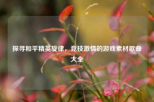 探寻和平精英旋律，竞技激情的游戏素材歌曲大全