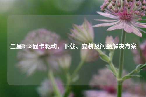 三星R458显卡驱动，下载、安装及问题解决方案