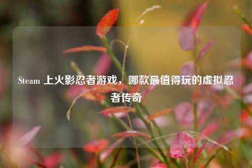Steam 上火影忍者游戏，哪款最值得玩的虚拟忍者传奇