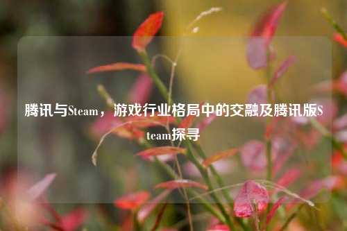 腾讯与Steam，游戏行业格局中的交融及腾讯版Steam探寻