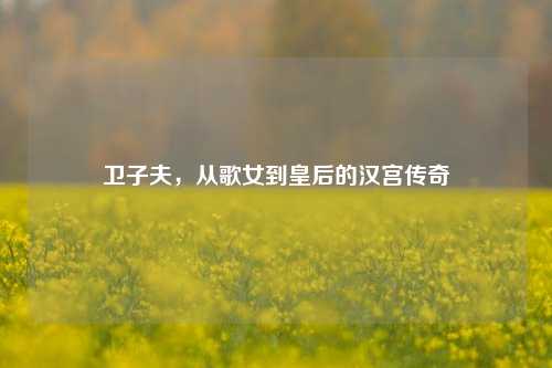 卫子夫，从歌女到皇后的汉宫传奇