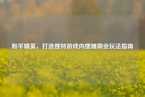 和平精英，打造独特游戏内摆摊商业玩法指南