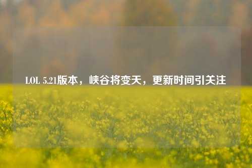 LOL 5.21版本，峡谷将变天，更新时间引关注