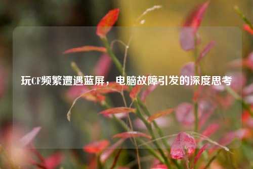 玩CF频繁遭遇蓝屏，电脑故障引发的深度思考