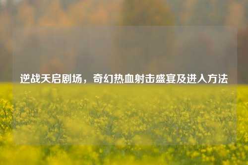 逆战天启剧场，奇幻热血射击盛宴及进入方法