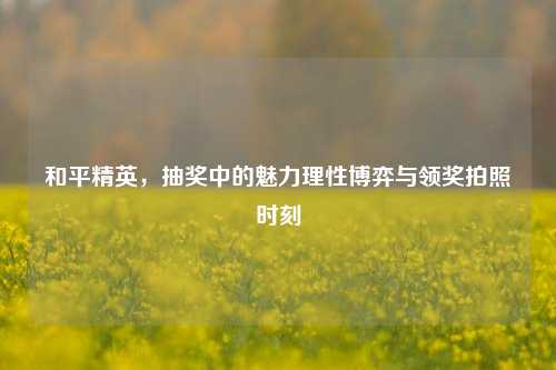 和平精英,抽奖中的魅力理性博弈与领奖拍照时刻
