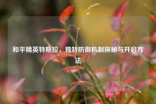 和平精英特斯拉，独特防御机制探秘与开启方法