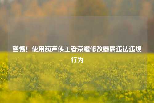 警惕!使用葫芦侠王者荣耀修改器属违法违规行为