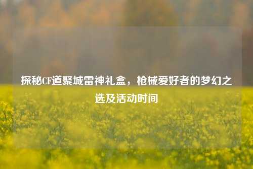 探秘CF道聚城雷神礼盒,枪械爱好者的梦幻之选及活动时间
