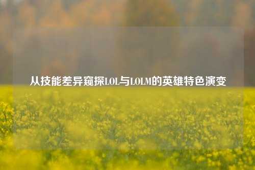从技能差异窥探LOL与LOLM的英雄特色演变