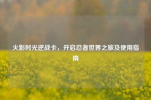 火影时光逆战卡,开启忍者世界之旅及使用指南