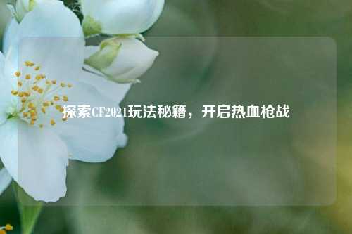 探索CF2021玩法秘籍,开启热血枪战